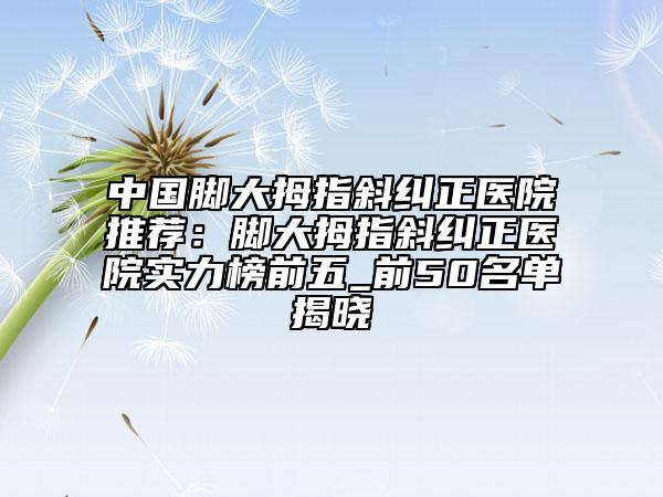 中国脚大拇指斜纠正医院推荐：脚大拇指斜纠正医院实力榜前五_前50名单揭晓