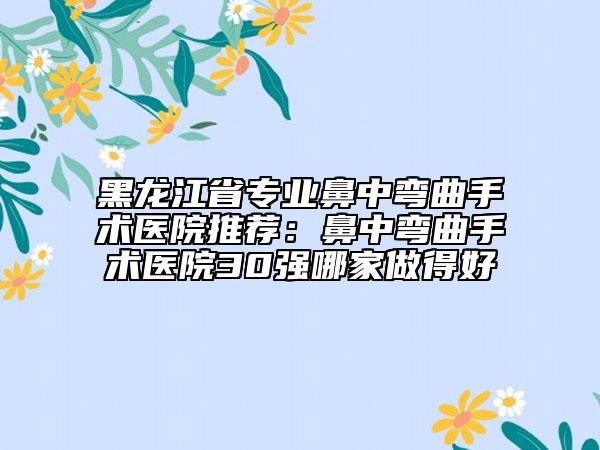 黑龙江省专业鼻中弯曲手术医院推荐：鼻中弯曲手术医院30强哪家做得好