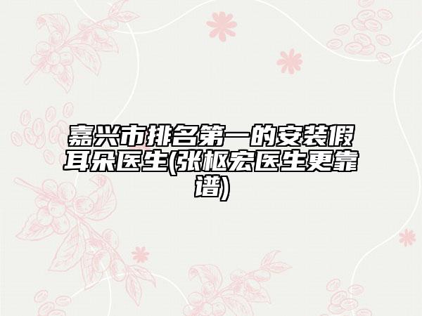 嘉兴市排名第一的安装假耳朵医生(张枢宏医生更靠谱)
