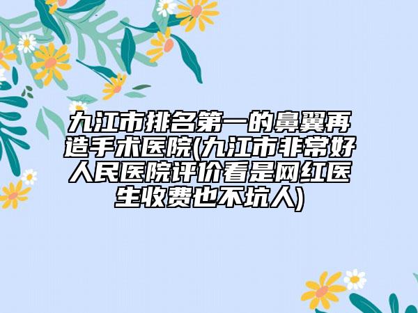 九江市排名第一的鼻翼再造手术医院(九江市非常好人民医院评价看是网红医生收费也不坑人)
