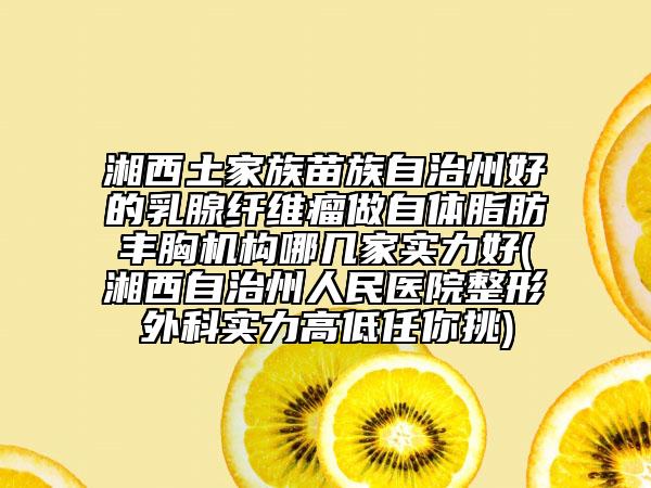湘西土家族苗族自治州好的乳腺纤维瘤做自体脂肪丰胸机构哪几家实力好(湘西自治州人民医院整形外科实力高低任你挑)