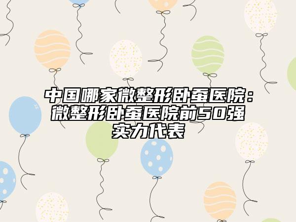 中国哪家微整形卧蚕医院：微整形卧蚕医院前50强实力代表