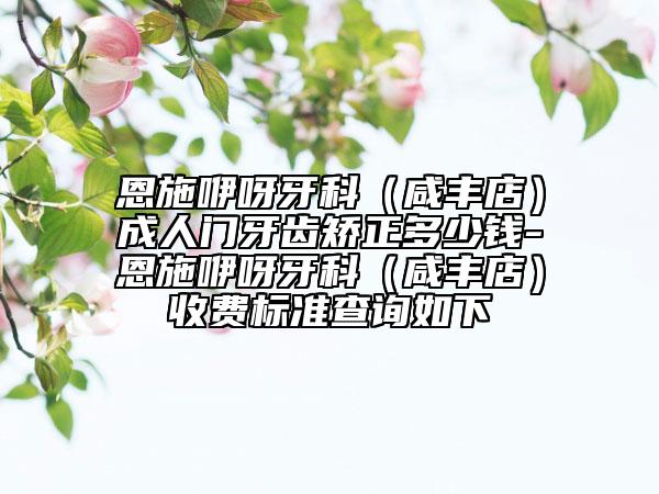 恩施咿呀牙科（咸丰店）成人门牙齿矫正多少钱-恩施咿呀牙科（咸丰店）收费标准查询如下