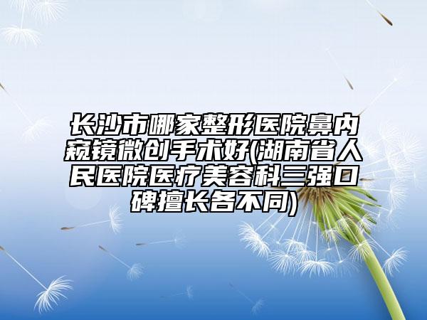 长沙市哪家整形医院鼻内窥镜微创手术好(湖南省人民医院医疗美容科三强口碑擅长各不同)