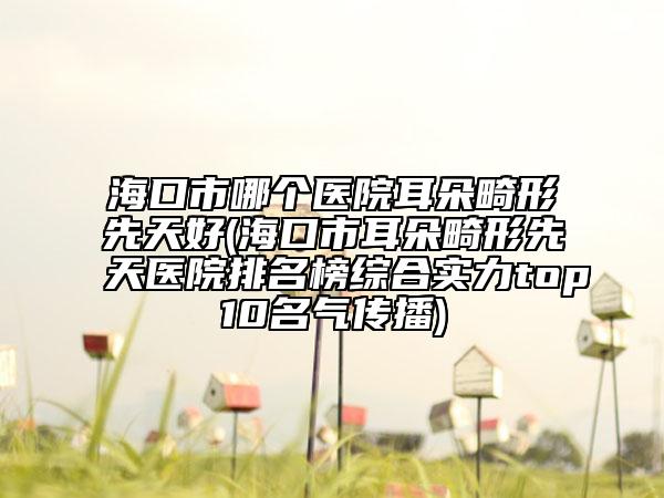 海口市哪个医院耳朵畸形先天好(海口市耳朵畸形先天医院排名榜综合实力top10名气传播)