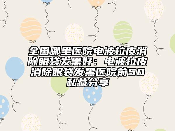 全国哪里医院电波拉皮消除眼袋发黑好：电波拉皮消除眼袋发黑医院前50私藏分享