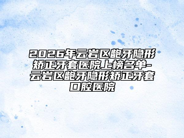 2026年云岩区龅牙隐形矫正牙套医院上榜名单-云岩区龅牙隐形矫正牙套口腔医院