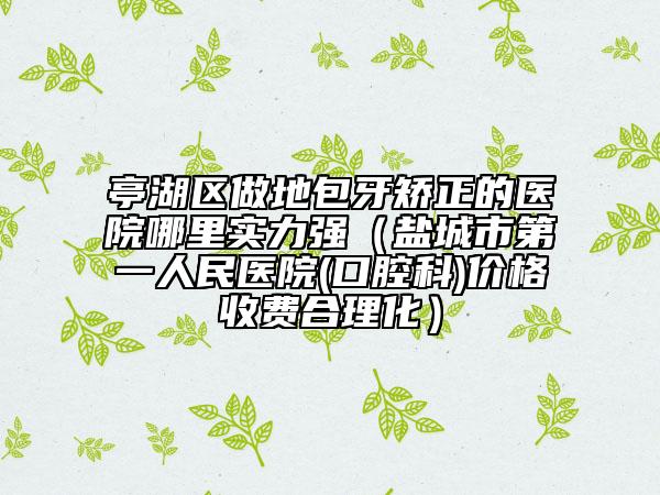 亭湖区做地包牙矫正的医院哪里实力强（盐城市第一人民医院(口腔科)价格收费合理化）