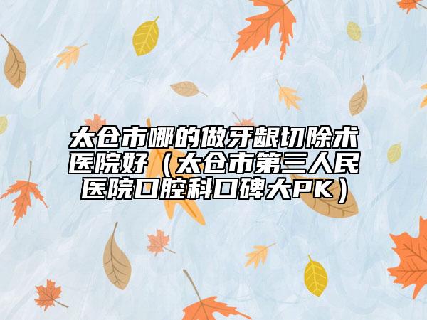 太仓市哪的做牙龈切除术医院好（太仓市第三人民医院口腔科口碑大PK）