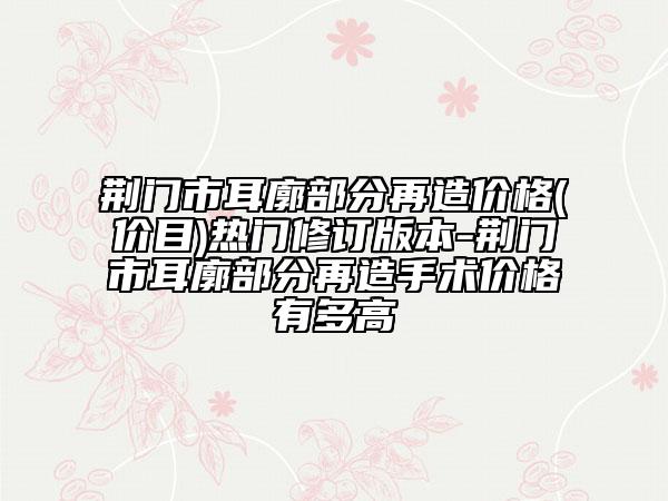 荆门市耳廓部分再造价格(价目)热门修订版本-荆门市耳廓部分再造手术价格有多高