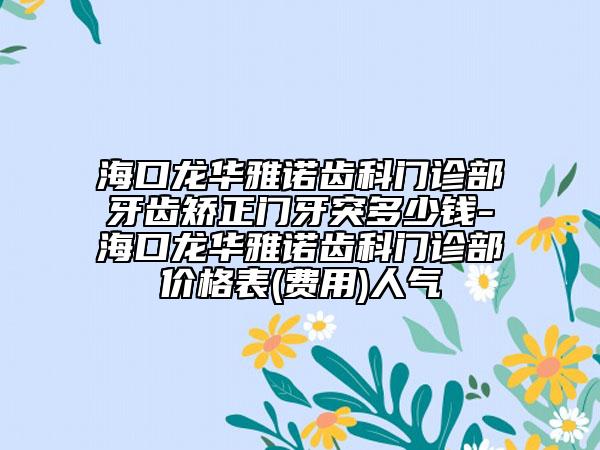 海口龙华雅诺齿科门诊部牙齿矫正门牙突多少钱-海口龙华雅诺齿科门诊部价格表(费用)人气
