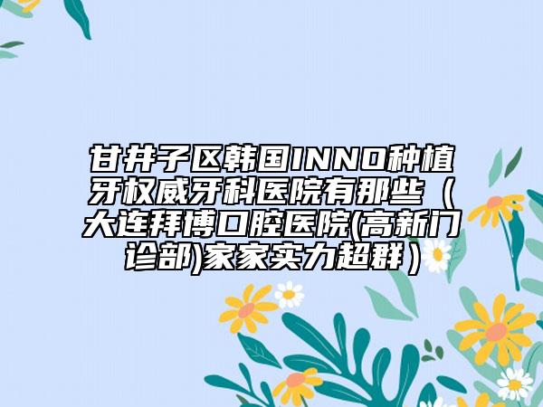 甘井子区韩国INNO种植牙权威牙科医院有那些（大连拜博口腔医院(高新门诊部)家家实力超群）