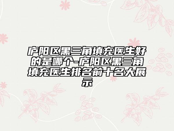 庐阳区黑三角填充医生好的是哪个-庐阳区黑三角填充医生排名前十名大展示
