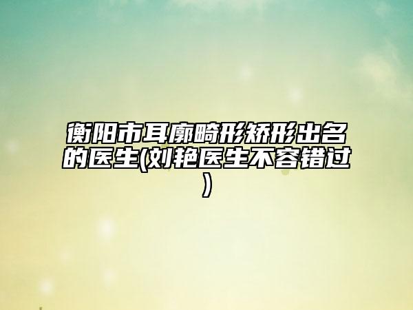 衡阳市耳廓畸形矫形出名的医生(刘艳医生不容错过)