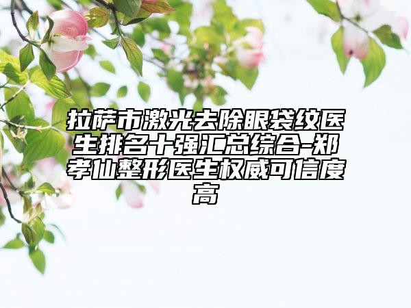 拉萨市激光去除眼袋纹医生排名十强汇总综合-郑孝仙整形医生权威可信度高