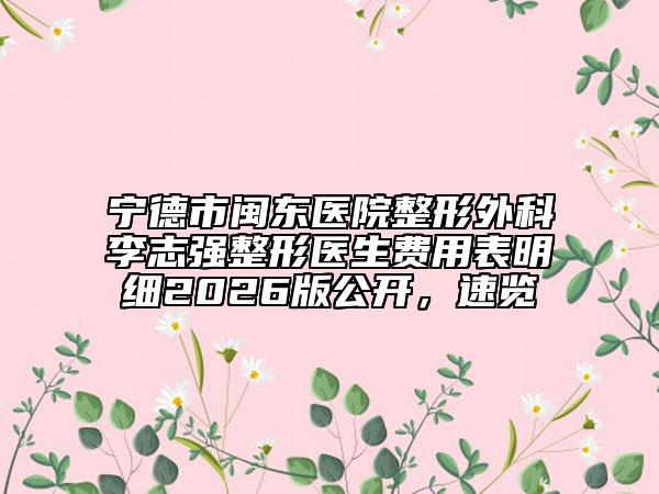 宁德市闽东医院整形外科李志强整形医生费用表明细2026版公开，速览