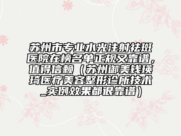 苏州市专业水光注射祛斑医院在榜名单正规又靠谱，值得信赖（苏州御美钱瑛琦医疗美容整形诊所技术_实例效果都很靠谱）