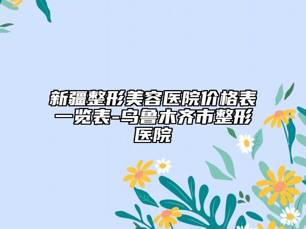 新疆整形美容医院价格表一览表-乌鲁木齐市整形医院
