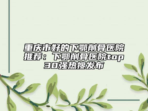 重庆市好的下鄂削骨医院推荐：下鄂削骨医院top30强热搜发布