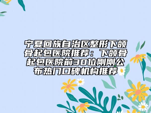 宁夏回族自治区整形下颌骨起包医院推荐：下颌骨起包医院前30位刚刚公布热门口碑机构推荐