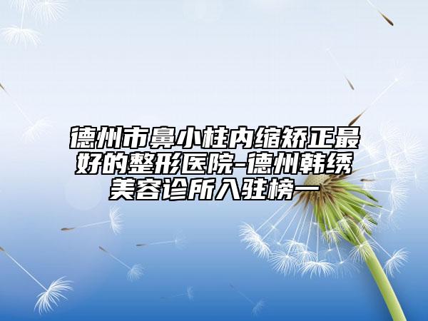 德州市鼻小柱内缩矫正最好的整形医院-德州韩绣美容诊所入驻榜一