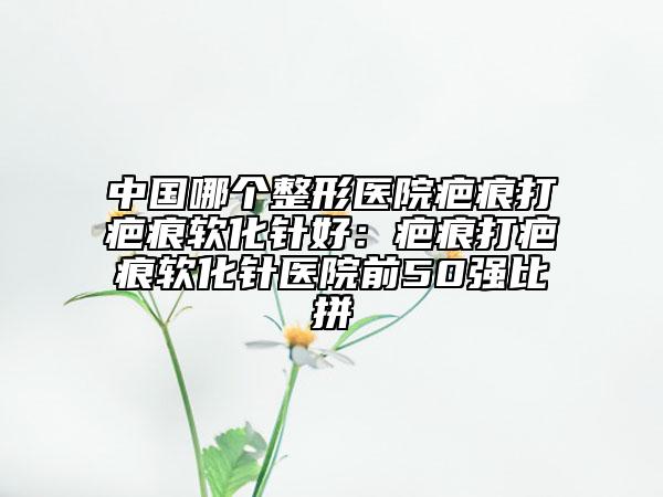 中国哪个整形医院疤痕打疤痕软化针好：疤痕打疤痕软化针医院前50强比拼