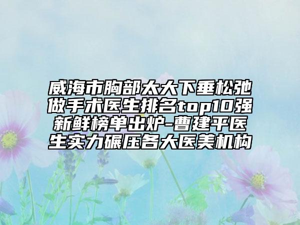 威海市胸部太大下垂松弛做手术医生排名top10强新鲜榜单出炉-曹建平医生实力碾压各大医美机构