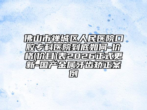 佛山市禅城区人民医院口腔专科医院到底如何-价格(价目)表2026正式更新-国产金属牙齿矫正案例