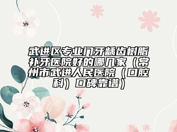 武进区专业门牙龋齿树脂补牙医院好的哪几家（常州市武进人民医院（口腔科）口碑靠谱）