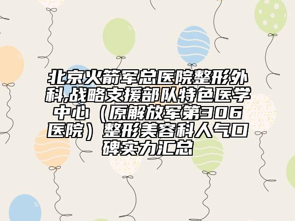 北京火箭军总医院整形外科,战略支援部队特色医学中心（原解放军第306医院）整形美容科人气口碑实力汇总