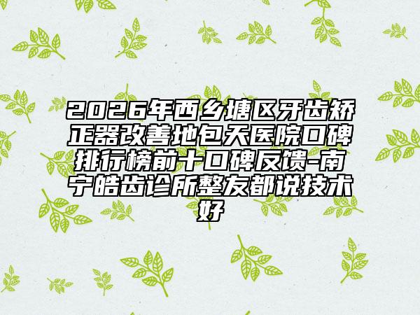 2026年西乡塘区牙齿矫正器改善地包天医院口碑排行榜前十口碑反馈-南宁皓齿诊所整友都说技术好