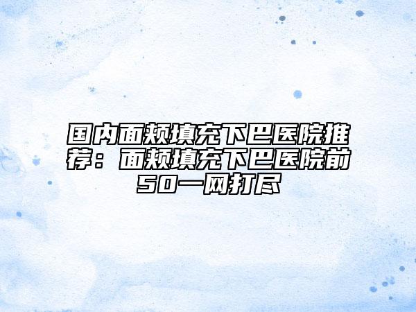 国内面颊填充下巴医院推荐：面颊填充下巴医院前50一网打尽