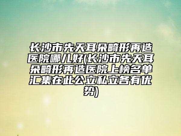 长沙市先天耳朵畸形再造医院哪儿好(长沙市先天耳朵畸形再造医院上榜名单汇集在此公立私立各有优势)