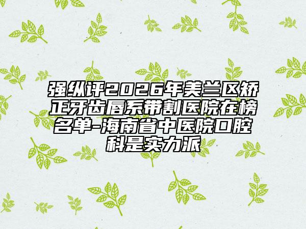 强纵评2026年美兰区矫正牙齿唇系带割医院在榜名单-海南省中医院口腔科是实力派