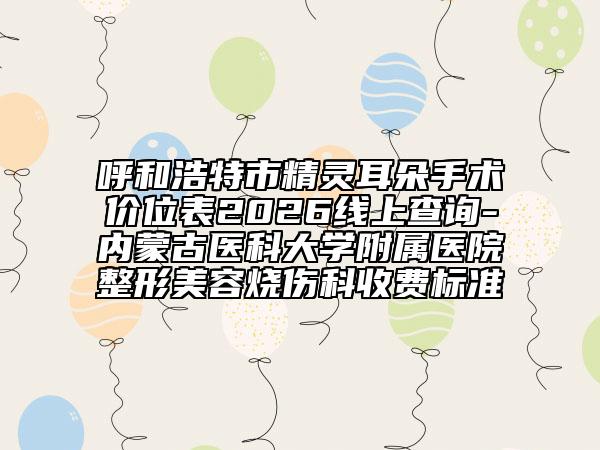 呼和浩特市精灵耳朵手术价位表2026线上查询-内蒙古医科大学附属医院整形美容烧伤科收费标准