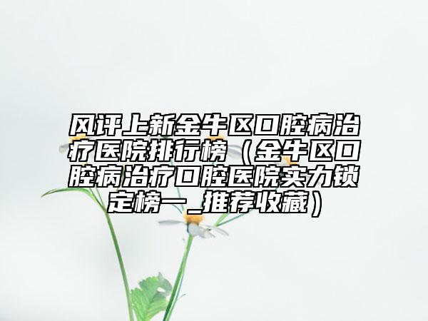 风评上新金牛区口腔病治疗医院排行榜（金牛区口腔病治疗口腔医院实力锁定榜一_推荐收藏）
