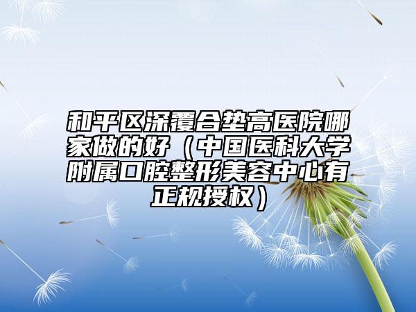 和平区深覆合垫高医院哪家做的好（中国医科大学附属口腔整形美容中心有正规授权）