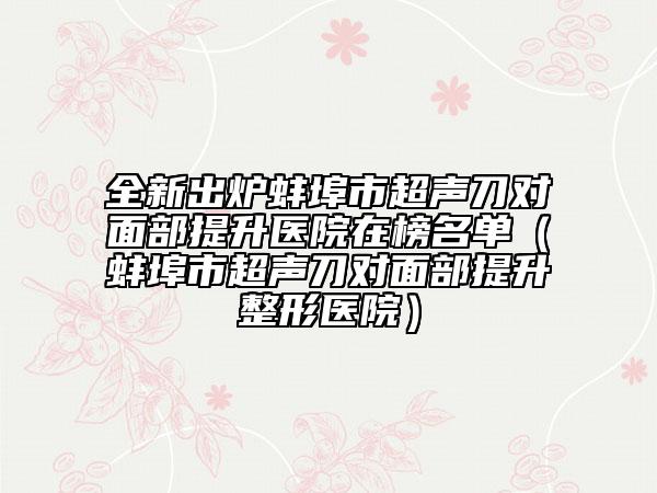 全新出炉蚌埠市超声刀对面部提升医院在榜名单（蚌埠市超声刀对面部提升整形医院）