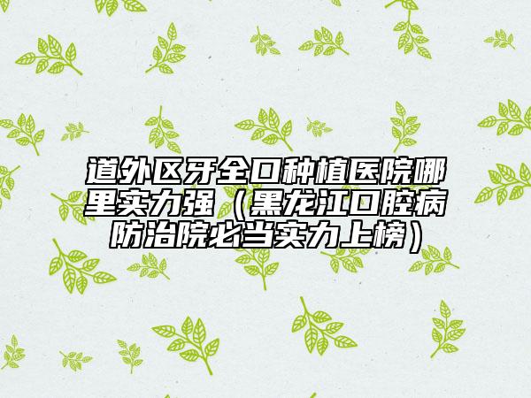 道外区牙全口种植医院哪里实力强（黑龙江口腔病防治院必当实力上榜）
