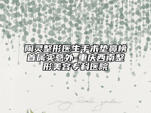 陶灵整形医生手术垫鼻榜首属实意外-重庆西南整形美容专科医院