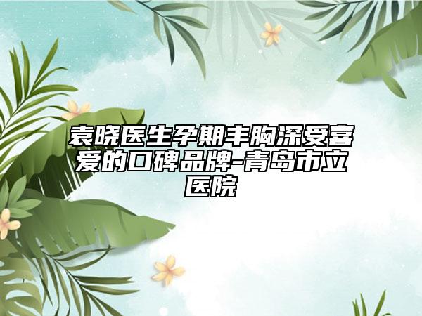 袁晓医生孕期丰胸深受喜爱的口碑品牌-青岛市立医院