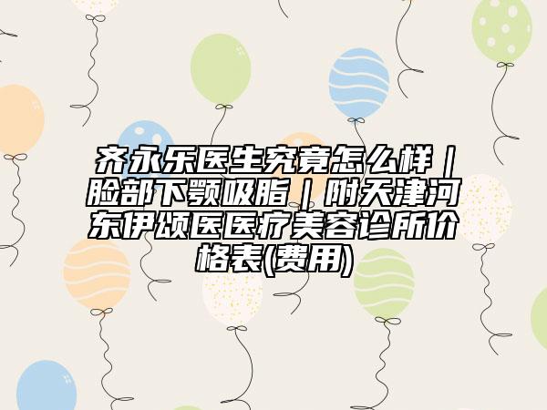 齐永乐医生究竟怎么样｜脸部下颚吸脂｜附天津河东伊颂医医疗美容诊所价格表(费用)