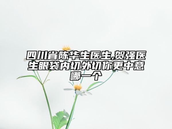 四川省陈华生医生,贺强医生眼袋内切外切你更中意哪一个