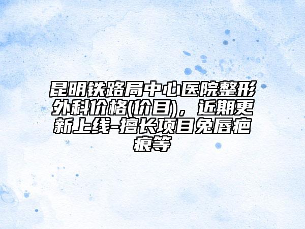 昆明铁路局中心医院整形外科价格(价目)，近期更新上线-擅长项目兔唇疤痕等