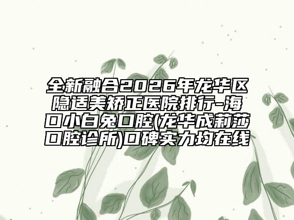 全新融合2026年龙华区隐适美矫正医院排行-海口小白兔口腔(龙华成莉莎口腔诊所)口碑实力均在线