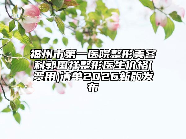 福州市第一医院整形美容科郭国祥整形医生价格(费用)清单2026新版发布