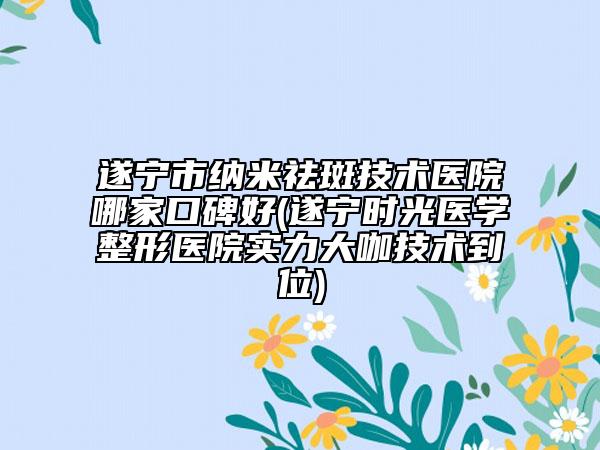 遂宁市纳米祛斑技术医院哪家口碑好(遂宁时光医学整形医院实力大咖技术到位)