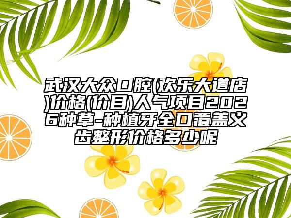 武汉大众口腔(欢乐大道店)价格(价目)人气项目2026种草-种植牙全口覆盖义齿整形价格多少呢