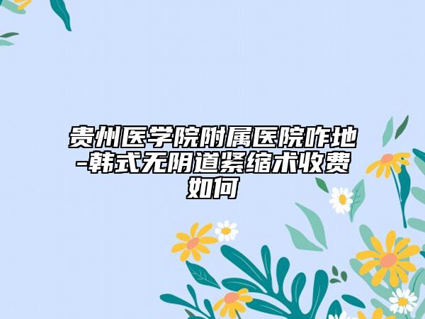 贵州医学院附属医院咋地-韩式无阴道紧缩术收费如何