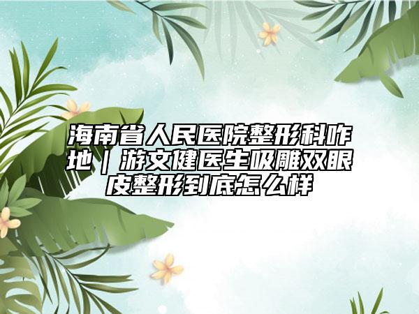海南省人民医院整形科咋地｜游文健医生吸雕双眼皮整形到底怎么样